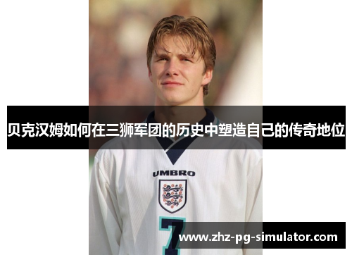 贝克汉姆如何在三狮军团的历史中塑造自己的传奇地位 贝克汉姆如何在三狮军团的历史中塑造自己的传奇地位