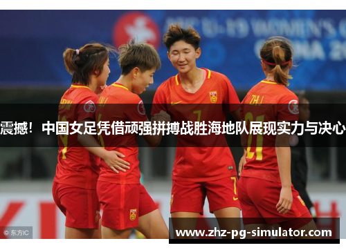 震撼！中国女足凭借顽强拼搏战胜海地队展现实力与决心
